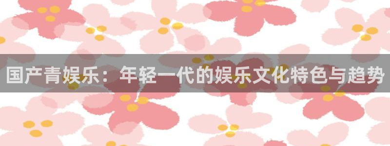 2元彩票体育平台总代理：国产青娱乐：年轻一代的娱乐文化特色与趋势